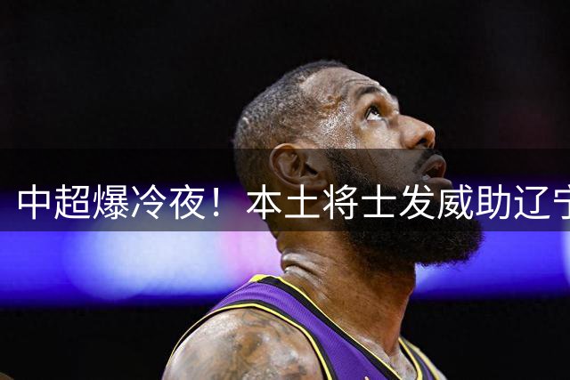 中超爆冷夜！本土将士发威助辽宁掀翻申花豪取关键3分