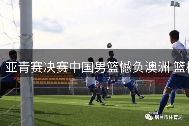 亚青赛决赛中国男篮憾负澳洲 篮板劣势成胜负关键