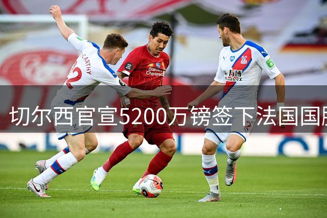 切尔西官宣5200万镑签下法国国脚中卫 水晶宫一年暴赚近3700万