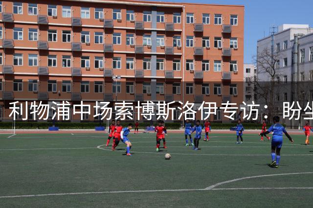 利物浦中场索博斯洛伊专访：盼坐镇中场 随时待命转型右闸