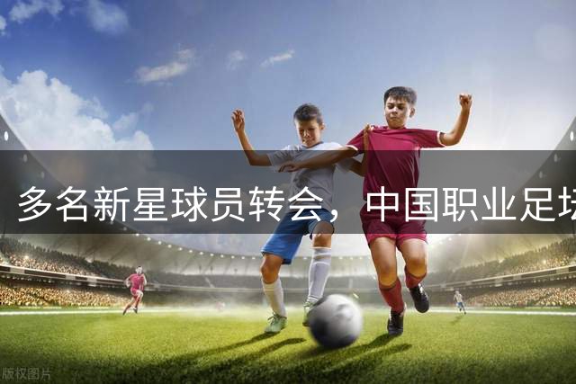 多名新星球员转会，中国职业足坛迎来夏季转窗热潮