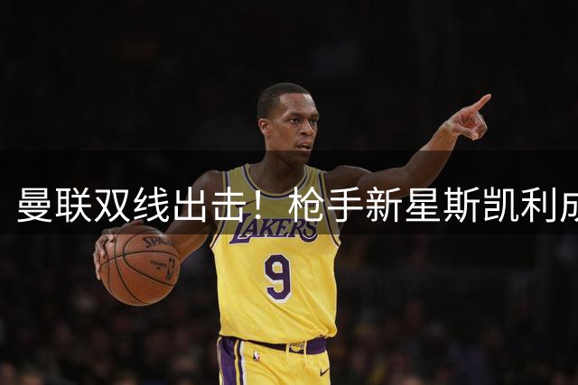 曼联双线出击！枪手新星斯凯利成引援目标 纽卡后卫霍尔交易加速