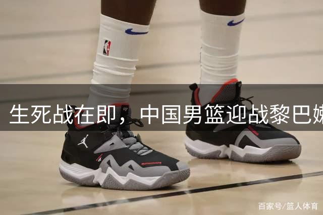 生死战在即，中国男篮迎战黎巴嫩面临严峻考验