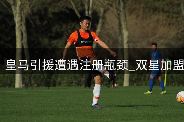 皇马引援遭遇注册瓶颈 双星加盟恐需再清一人