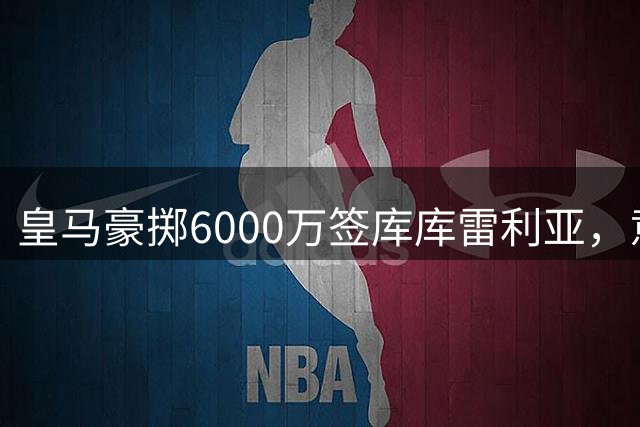 皇马豪掷6000万签库库雷利亚，意在解围还是布局未来？