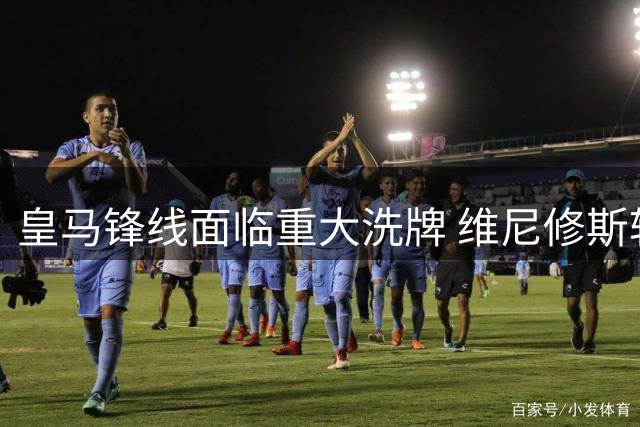 皇马锋线面临重大洗牌 维尼修斯转会阿森纳已成定局