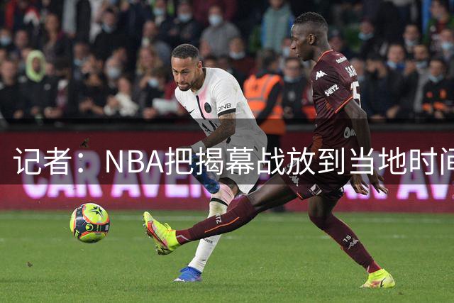 记者：NBA把揭幕战放到当地时间下午，是为了兼顾欧洲观众