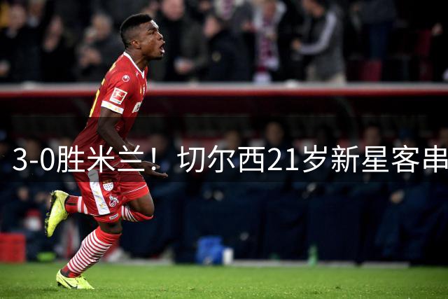 3-0胜米兰！切尔西21岁新星客串左后卫却无处不在，球迷惊呼：这真是后卫？